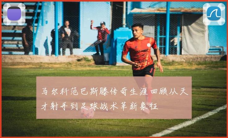 马尔科范巴斯滕传奇生涯回顾从天才射手到足球战术革新象征