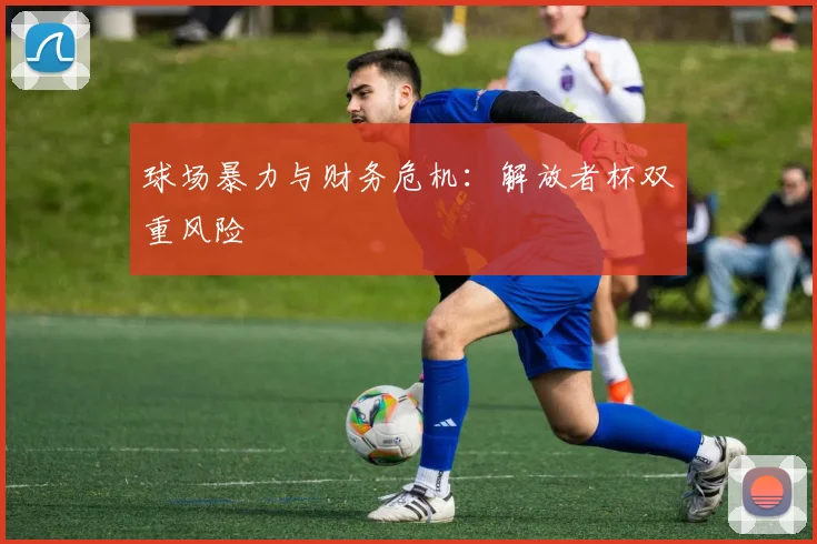 球场暴力与财务危机：解放者杯双重风险