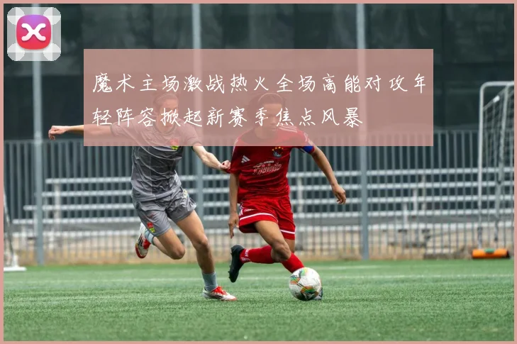 魔术主场激战热火全场高能对攻年轻阵容掀起新赛季焦点风暴