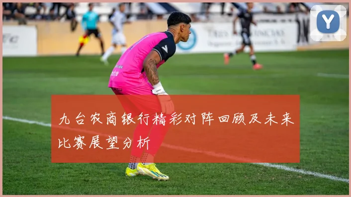 九台农商银行精彩对阵回顾及未来比赛展望分析