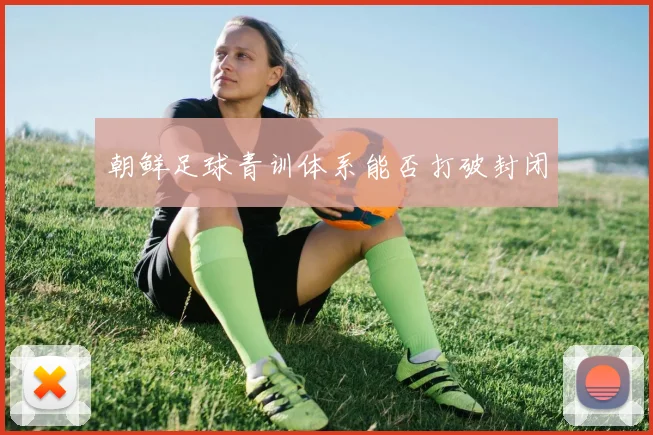 朝鲜足球青训体系能否打破封闭