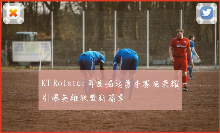 KT Rolster再度崛起勇夺赛场荣耀引爆英雄联盟新篇章