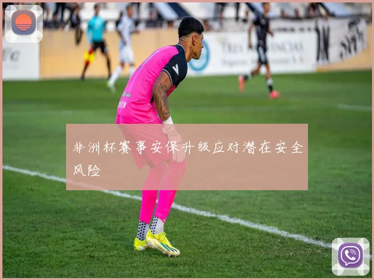非洲杯赛事安保升级应对潜在安全风险