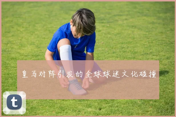 皇马对阵引发的全球球迷文化碰撞