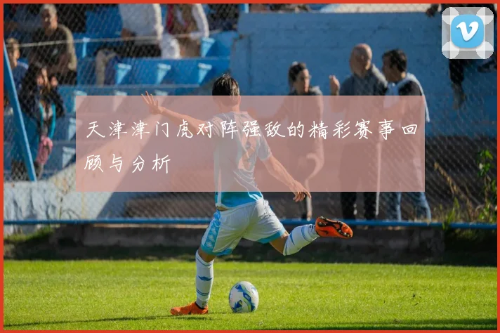 天津津门虎对阵强敌的精彩赛事回顾与分析