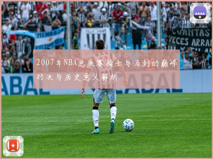 2007年NBA总决赛骑士与马刺的巅峰对决与历史意义解析